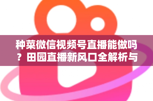 种菜微信视频号直播能做吗?田园直播新风口全解析与实操指南 种菜微信视频号直播能做吗?田园直播新风口全解析与实操指南