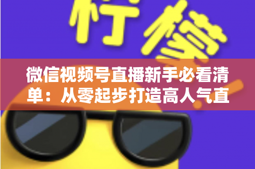 微信视频号直播新手必看清单：从零起步打造高人气直播间的完整攻略