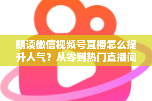 朗读微信视频号直播怎么提升人气?从零到热门直播间的人气增长实战全攻略 朗读微信视频号直播怎么提升人气?从零到热门直播间的人气增长实战全攻略
