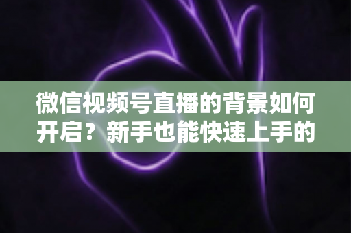 微信视频号直播的背景如何开启？新手也能快速上手的完整教程