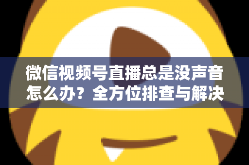 微信视频号直播总是没声音怎么办？全方位排查与解决指南