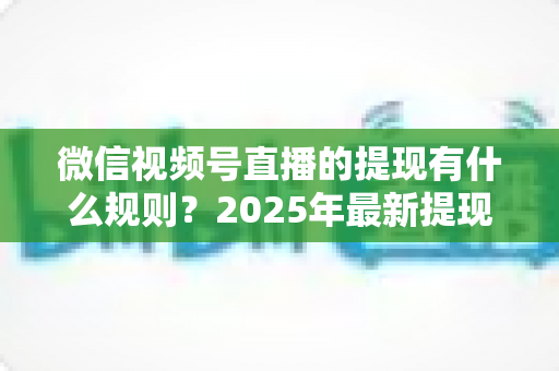 微信视频号直播的提现有什么规则？2025年最新提现条件、流程与注意事项全解析
