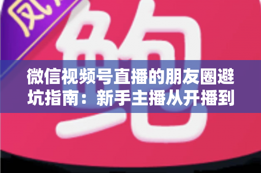 微信视频号直播的朋友圈避坑指南：新手主播从开播到涨粉的实战避雷手册