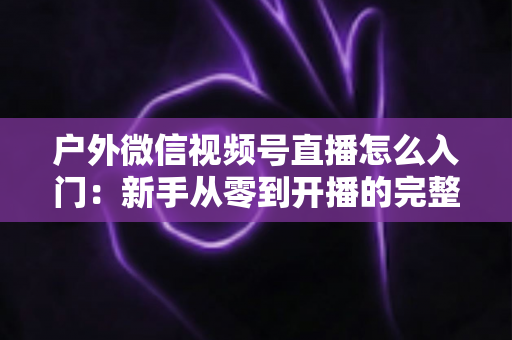 户外微信视频号直播怎么入门：新手从零到开播的完整实操指南