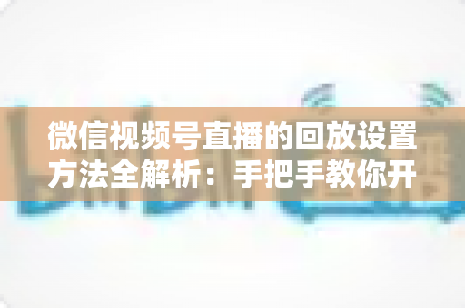 微信视频号直播的回放设置方法全解析：手把手教你开启、管理与利用直播回放，让每一场直播都不白白浪费