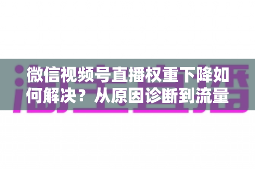 微信视频号直播权重下降如何解决？从原因诊断到流量恢复的完整实操指南