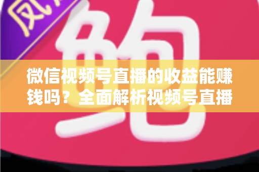 微信视频号直播的收益能赚钱吗？全面解析视频号直播变现方式与真实收入水平