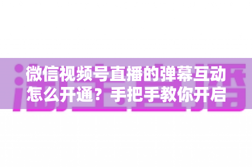 微信视频号直播的弹幕互动怎么开通?手把手教你开启直播互动新体验 微信视频号直播的弹幕互动怎么开通?手把手教你开启直播互动新体验
