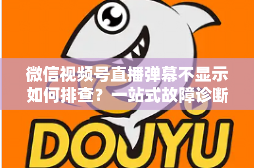 微信视频号直播弹幕不显示如何排查？一站式故障诊断与解决方案完全指南