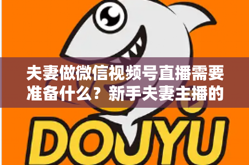 夫妻做微信视频号直播需要准备什么？新手夫妻主播的账号、设备、内容与运营全攻略