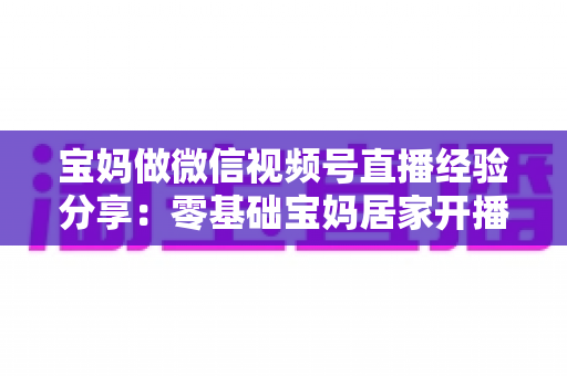 宝妈做微信视频号直播经验分享:零基础宝妈居家开播实战全攻略 宝妈做微信视频号直播经验分享:零基础宝妈居家开播实战全攻略