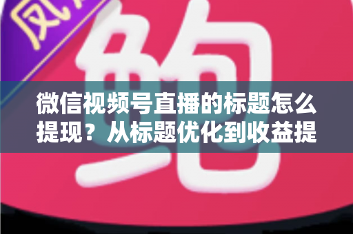 微信视频号直播的标题怎么提现?从标题优化到收益提现的全流程实战指南 微信视频号直播的标题怎么提现?从标题优化到收益提现的全流程实战指南