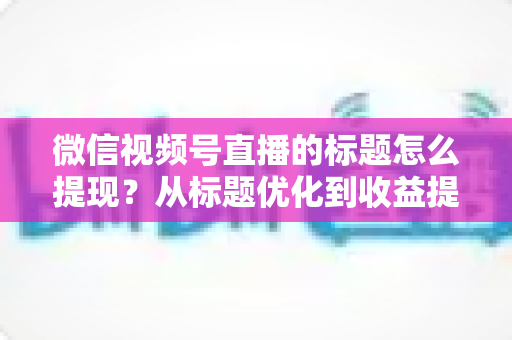 微信视频号直播的标题怎么提现？从标题优化到收益提现的全流程实战指南