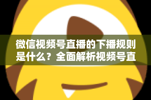 微信视频号直播的下播规则是什么?全面解析视频号直播结束规范与实操指南 微信视频号直播的下播规则是什么?全面解析视频号直播结束规范与实操指南