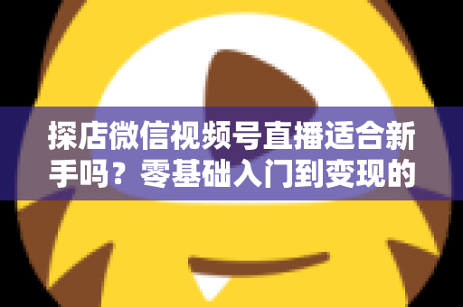 探店微信视频号直播适合新手吗?零基础入门到变现的全攻略详解 探店微信视频号直播适合新手吗?零基础入门到变现的全攻略详解