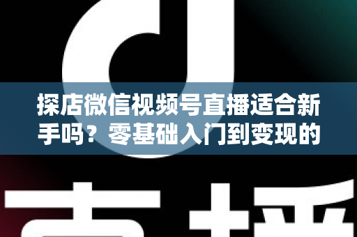 探店微信视频号直播适合新手吗？零基础入门到变现的全攻略详解