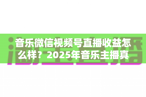 音乐微信视频号直播收益怎么样？2025年音乐主播真实收益解析与变现赚钱全指南