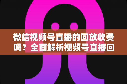 微信视频号直播的回放收费吗?全面解析视频号直播回放功能与免费观看规则 微信视频号直播的回放收费吗?全面解析视频号直播回放功能与免费观看规则