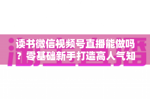 读书微信视频号直播能做吗？零基础新手打造高人气知识直播间的全攻略