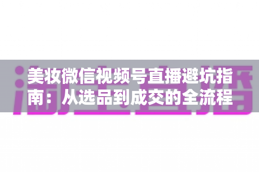 美妆微信视频号直播避坑指南：从选品到成交的全流程实战攻略