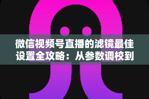 微信视频号直播的滤镜最佳设置全攻略：从参数调校到场景适配，助你打造高清高颜值直播间