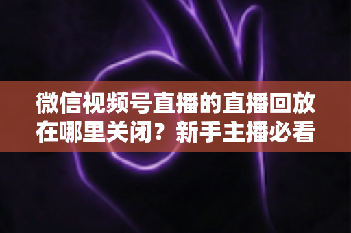 微信视频号直播的直播回放在哪里关闭?新手主播必看的完整操作指南与隐私设置技巧 微信视频号直播的直播回放在哪里关闭?新手主播必看的完整操作指南与隐私设置技巧