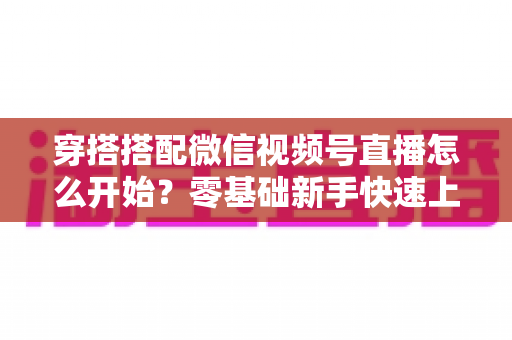 穿搭搭配微信视频号直播怎么开始？零基础新手快速上手全攻略