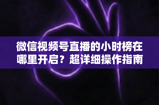 微信视频号直播的小时榜在哪里开启？超详细操作指南带你快速上手直播榜单玩法