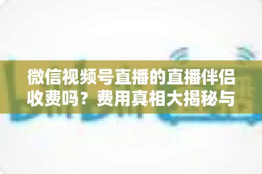 微信视频号直播的直播伴侣收费吗？费用真相大揭秘与免费开播全攻略