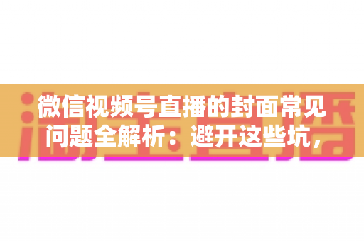 微信视频号直播的封面常见问题全解析：避开这些坑，让直播间人气稳步提升