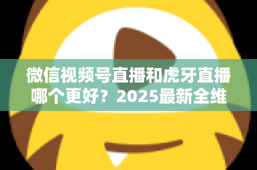 微信视频号直播和虎牙直播哪个更好？2025最新全维度深度对比与选择指南