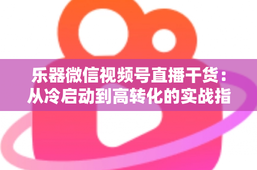 乐器微信视频号直播干货：从冷启动到高转化的实战指南
