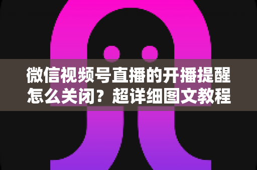 微信视频号直播的开播提醒怎么关闭?超详细图文教程与常见问题全解析 微信视频号直播的开播提醒怎么关闭?超详细图文教程与常见问题全解析