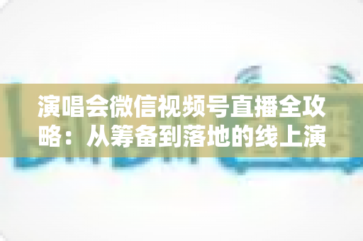 演唱会微信视频号直播全攻略：从筹备到落地的线上演出实战指南