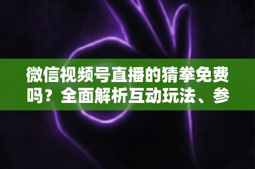 微信视频号直播的猜拳免费吗？全面解析互动玩法、参与成本与注意事项