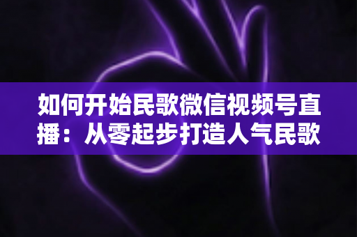 如何开始民歌微信视频号直播：从零起步打造人气民歌直播间的完整指南