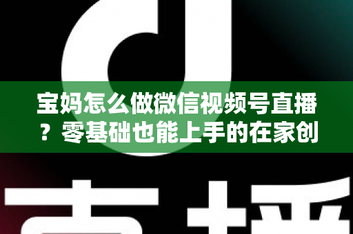 宝妈怎么做微信视频号直播？零基础也能上手的在家创业指南