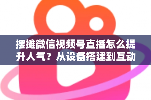 摆摊微信视频号直播怎么提升人气？从设备搭建到互动留人的全流程实战指南