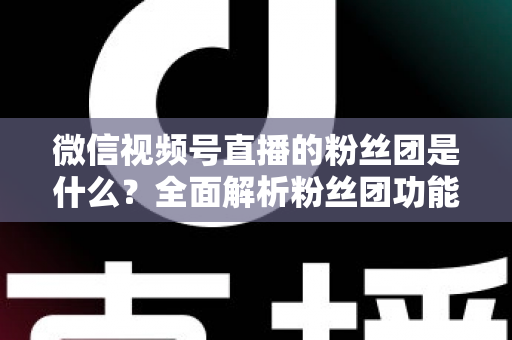 微信视频号直播的粉丝团是什么？全面解析粉丝团功能、加入方法与运营价值