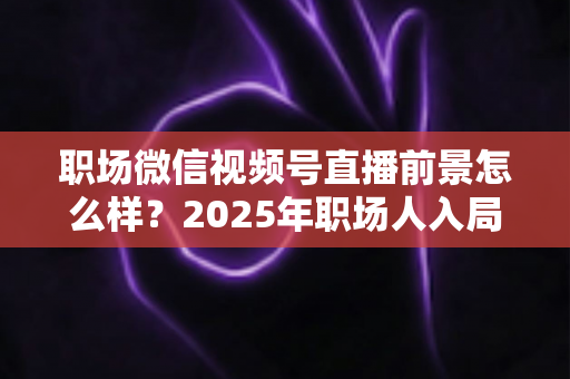 职场微信视频号直播前景怎么样？2025年职场人入局直播带货与个人IP的机遇趋势深度解析