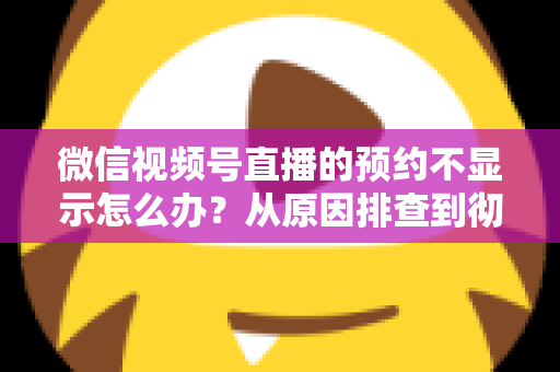 微信视频号直播的预约不显示怎么办?从原因排查到彻底解决的实用指南 微信视频号直播的预约不显示怎么办?从原因排查到彻底解决的实用指南