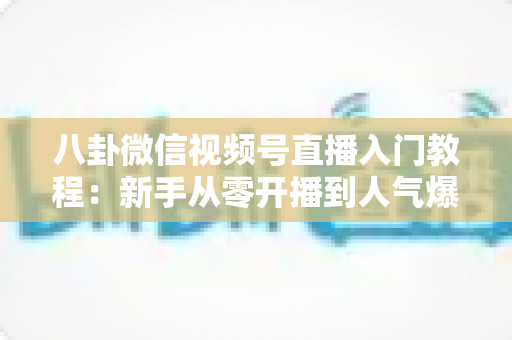 八卦微信视频号直播入门教程：新手从零开播到人气爆棚的完整攻略