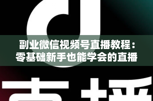 副业微信视频号直播教程：零基础新手也能学会的直播变现实战指南