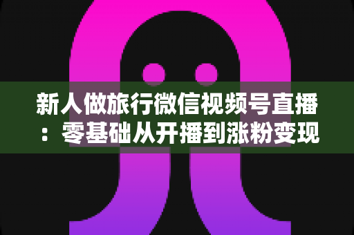 新人做旅行微信视频号直播：零基础从开播到涨粉变现的完整实战指南