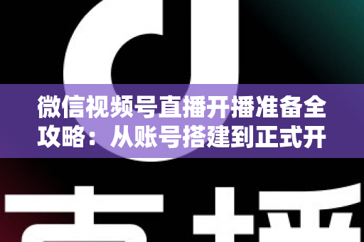 微信视频号直播开播准备全攻略：从账号搭建到正式开播的完整指南
