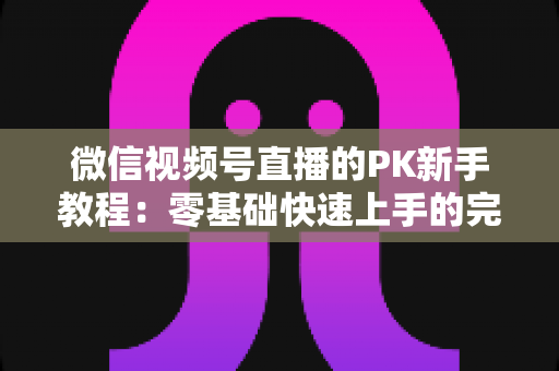 微信视频号直播的PK新手教程：零基础快速上手的完整实战指南