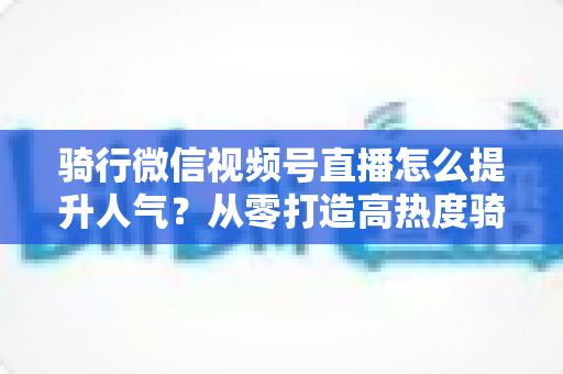 骑行微信视频号直播怎么提升人气?从零打造高热度骑行直播间的完整实战指南 骑行微信视频号直播怎么提升人气?从零打造高热度骑行直播间的完整实战指南