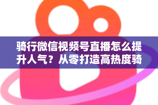 骑行微信视频号直播怎么提升人气？从零打造高热度骑行直播间的完整实战指南