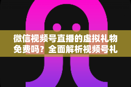 微信视频号直播的虚拟礼物免费吗？全面解析视频号礼物机制、微信豆充值与收益规则