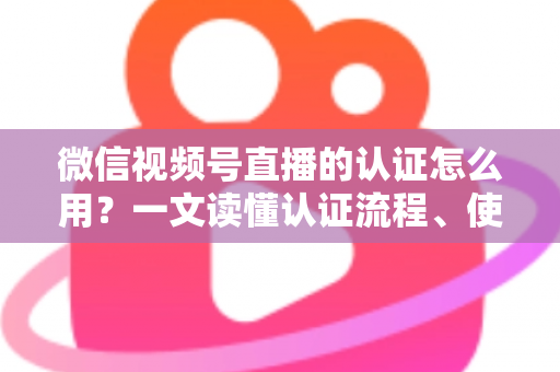 微信视频号直播的认证怎么用?一文读懂认证流程、使用方法与运营价值 微信视频号直播的认证怎么用?一文读懂认证流程、使用方法与运营价值